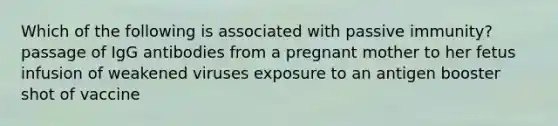 Which of the following is associated with passive immunity? passage of IgG antibodies from a pregnant mother to her fetus infusion of weakened viruses exposure to an antigen booster shot of vaccine