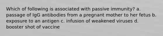 Which of following is associated with passive immunity? a. passage of IgG antibodies from a pregnant mother to her fetus b. exposure to an antigen c. infusion of weakened viruses d. booster shot of vaccine