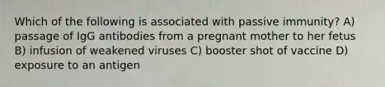 Which of the following is associated with passive immunity? A) passage of IgG antibodies from a pregnant mother to her fetus B) infusion of weakened viruses C) booster shot of vaccine D) exposure to an antigen