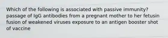 Which of the following is associated with passive immunity? passage of IgG antibodies from a pregnant mother to her fetusin fusion of weakened viruses exposure to an antigen booster shot of vaccine