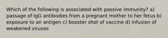 Which of the following is associated with passive immunity? a) passage of IgG antibodies from a pregnant mother to her fetus b) exposure to an antigen c) booster shot of vaccine d) infusion of weakened viruses