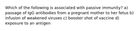 Which of the following is associated with passive immunity? a) passage of IgG antibodies from a pregnant mother to her fetus b) infusion of weakened viruses c) booster shot of vaccine d) exposure to an antigen