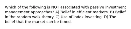 Which of the following is NOT associated with passive investment management approaches? A) Belief in efficient markets. B) Belief in the random walk theory. C) Use of index investing. D) The belief that the market can be timed.