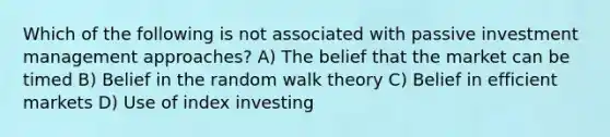 Which of the following is not associated with passive investment management approaches? A) The belief that the market can be timed B) Belief in the random walk theory C) Belief in efficient markets D) Use of index investing