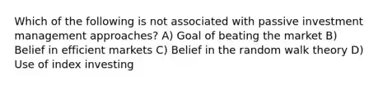 Which of the following is not associated with passive investment management approaches? A) Goal of beating the market B) Belief in efficient markets C) Belief in the random walk theory D) Use of index investing