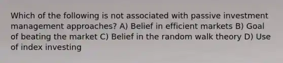 Which of the following is not associated with passive investment management approaches? A) Belief in efficient markets B) Goal of beating the market C) Belief in the random walk theory D) Use of index investing