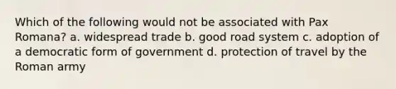 Which of the following would not be associated with Pax Romana? a. widespread trade b. good road system c. adoption of a democratic form of government d. protection of travel by the Roman army