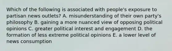 Which of the following is associated with people's exposure to partisan news outlets? A. misunderstanding of their own party's philosophy B. gaining a more nuanced view of opposing political opinions C. greater political interest and engagement D. the formation of less extreme political opinions E. a lower level of news consumption