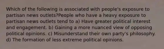 Which of the following is associated with people's exposure to partisan news outlets?People who have a heavy exposure to partisan news outlets tend to a) Have greater political interest and engagement. b) Gaining a more nuanced view of opposing political opinions. c) Misunderstand their own party's philosophy. d) The formation of less extreme political opinions.