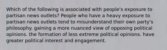 Which of the following is associated with people's exposure to partisan news outlets? People who have a heavy exposure to partisan news outlets tend to misunderstand their own party's philosophy. gaining a more nuanced view of opposing political opinions. the formation of less extreme political opinions. have greater political interest and engagement.