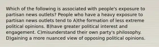 Which of the following is associated with people's exposure to partisan news outlets? People who have a heavy exposure to partisan news outlets tend to A)the formation of less extreme political opinions. B)have greater political interest and engagement. C)misunderstand their own party's philosophy. D)gaining a more nuanced view of opposing political opinions.