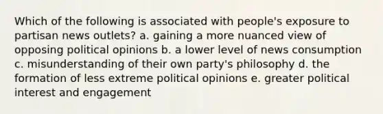 Which of the following is associated with people's exposure to partisan news outlets? a. gaining a more nuanced view of opposing political opinions b. a lower level of news consumption c. misunderstanding of their own party's philosophy d. the formation of less extreme political opinions e. greater political interest and engagement