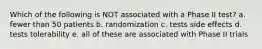 Which of the following is NOT associated with a Phase II test? a. fewer than 50 patients b. randomization c. tests side effects d. tests tolerability e. all of these are associated with Phase II trials