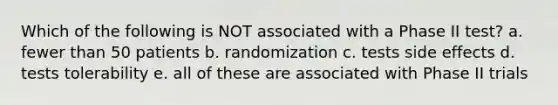 Which of the following is NOT associated with a Phase II test? a. fewer than 50 patients b. randomization c. tests side effects d. tests tolerability e. all of these are associated with Phase II trials