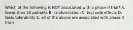 Which of the following is NOT associated with a phase II trial? A. fewer than 50 patients B. randomization C. test side effects D. tests tolerability E. all of the above are associated with phase II trials