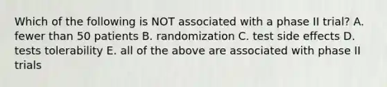 Which of the following is NOT associated with a phase II trial? A. fewer than 50 patients B. randomization C. test side effects D. tests tolerability E. all of the above are associated with phase II trials