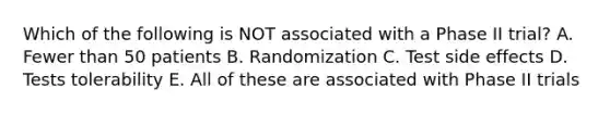 Which of the following is NOT associated with a Phase II trial? A. Fewer than 50 patients B. Randomization C. Test side effects D. Tests tolerability E. All of these are associated with Phase II trials