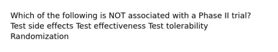 Which of the following is NOT associated with a Phase II trial? Test side effects Test effectiveness Test tolerability Randomization