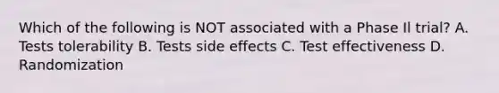 Which of the following is NOT associated with a Phase Il trial? A. Tests tolerability B. Tests side effects C. Test effectiveness D. Randomization