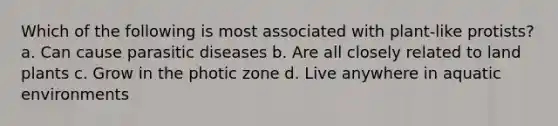 Which of the following is most associated with plant-like protists? a. Can cause parasitic diseases b. Are all closely related to land plants c. Grow in the photic zone d. Live anywhere in aquatic environments