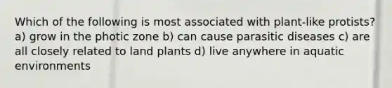 Which of the following is most associated with plant-like protists? a) grow in the photic zone b) can cause parasitic diseases c) are all closely related to land plants d) live anywhere in aquatic environments