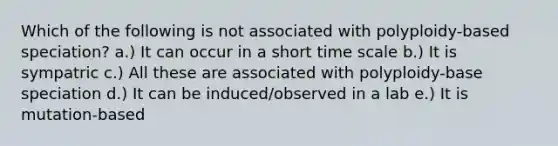 Which of the following is not associated with polyploidy-based speciation? a.) It can occur in a short time scale b.) It is sympatric c.) All these are associated with polyploidy-base speciation d.) It can be induced/observed in a lab e.) It is mutation-based