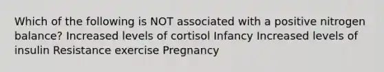 Which of the following is NOT associated with a positive nitrogen balance? Increased levels of cortisol Infancy Increased levels of insulin Resistance exercise Pregnancy