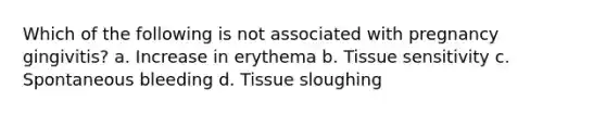 Which of the following is not associated with pregnancy gingivitis? a. Increase in erythema b. Tissue sensitivity c. Spontaneous bleeding d. Tissue sloughing