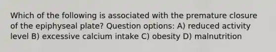 Which of the following is associated with the premature closure of the epiphyseal plate? Question options: A) reduced activity level B) excessive calcium intake C) obesity D) malnutrition