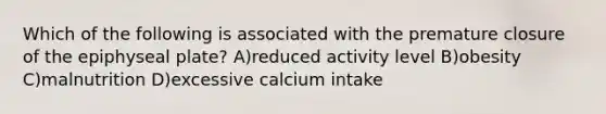 Which of the following is associated with the premature closure of the epiphyseal plate? A)reduced activity level B)obesity C)malnutrition D)excessive calcium intake