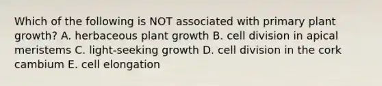 Which of the following is NOT associated with primary plant growth? A. herbaceous plant growth B. <a href='https://www.questionai.com/knowledge/kjHVAH8Me4-cell-division' class='anchor-knowledge'>cell division</a> in apical meristems C. light-seeking growth D. cell division in the cork cambium E. cell elongation