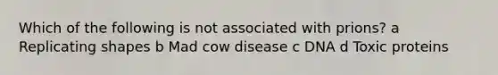 Which of the following is not associated with prions? a Replicating shapes b Mad cow disease c DNA d Toxic proteins