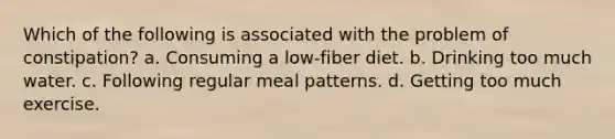 Which of the following is associated with the problem of constipation? a. Consuming a low-fiber diet. b. Drinking too much water. c. Following regular meal patterns. d. Getting too much exercise.