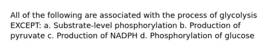 All of the following are associated with the process of glycolysis EXCEPT: a. Substrate-level phosphorylation b. Production of pyruvate c. Production of NADPH d. Phosphorylation of glucose