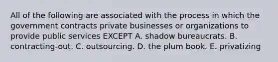 All of the following are associated with the process in which the government contracts private businesses or organizations to provide public services EXCEPT A. shadow bureaucrats. B. contracting-out. C. outsourcing. D. the plum book. E. privatizing