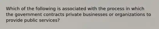 Which of the following is associated with the process in which the government contracts private businesses or organizations to provide public services?