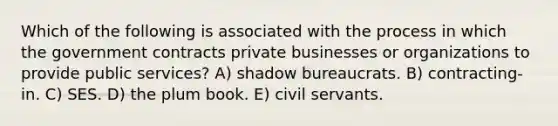 Which of the following is associated with the process in which the government contracts private businesses or organizations to provide public services? A) shadow bureaucrats. B) contracting-in. C) SES. D) the plum book. E) civil servants.