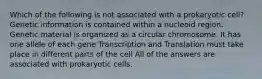 Which of the following is not associated with a prokaryotic cell? Genetic information is contained within a nucleoid region. Genetic material is organized as a circular chromosome. It has one allele of each gene Transcription and Translation must take place in different parts of the cell All of the answers are associated with prokaryotic cells.