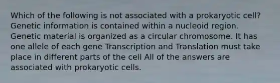 Which of the following is not associated with a prokaryotic cell? Genetic information is contained within a nucleoid region. Genetic material is organized as a circular chromosome. It has one allele of each gene Transcription and Translation must take place in different parts of the cell All of the answers are associated with prokaryotic cells.