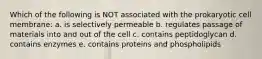 Which of the following is NOT associated with the prokaryotic cell membrane: a. is selectively permeable b. regulates passage of materials into and out of the cell c. contains peptidoglycan d. contains enzymes e. contains proteins and phospholipids