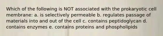 Which of the following is NOT associated with the prokaryotic cell membrane: a. is selectively permeable b. regulates passage of materials into and out of the cell c. contains peptidoglycan d. contains enzymes e. contains proteins and phospholipids