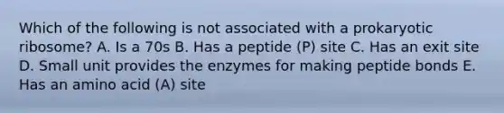 Which of the following is not associated with a prokaryotic ribosome? A. Is a 70s B. Has a peptide (P) site C. Has an exit site D. Small unit provides the enzymes for making peptide bonds E. Has an amino acid (A) site