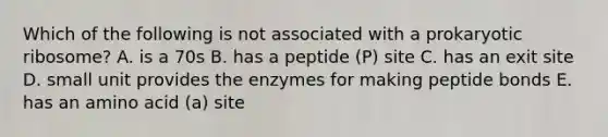 Which of the following is not associated with a prokaryotic ribosome? A. is a 70s B. has a peptide (P) site C. has an exit site D. small unit provides the enzymes for making peptide bonds E. has an amino acid (a) site