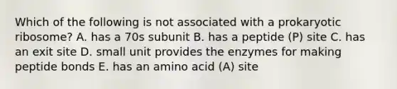 Which of the following is not associated with a prokaryotic ribosome? A. has a 70s subunit B. has a peptide (P) site C. has an exit site D. small unit provides the enzymes for making peptide bonds E. has an amino acid (A) site