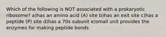 Which of the following is NOT associated with a prokaryotic ribosome? a)has an amino acid (A) site b)has an exit site c)has a peptide (P) site d)has a 70s subunit e)small unit provides the enzymes for making peptide bonds