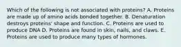 Which of the following is not associated with proteins? A. Proteins are made up of amino acids bonded together. B. Denaturation destroys proteins' shape and function. C. Proteins are used to produce DNA D. Proteins are found in skin, nails, and claws. E. Proteins are used to produce many types of hormones.