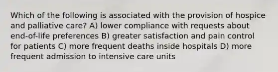 Which of the following is associated with the provision of hospice and palliative care? A) lower compliance with requests about end-of-life preferences B) greater satisfaction and pain control for patients C) more frequent deaths inside hospitals D) more frequent admission to intensive care units