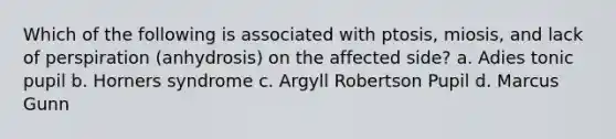 Which of the following is associated with ptosis, miosis, and lack of perspiration (anhydrosis) on the affected side? a. Adies tonic pupil b. Horners syndrome c. Argyll Robertson Pupil d. Marcus Gunn