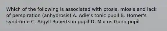 Which of the following is associated with ptosis, miosis and lack of perspiration (anhydrosis) A. Adie's tonic pupil B. Horner's syndrome C. Argyll Robertson pupil D. Mucus Gunn pupil