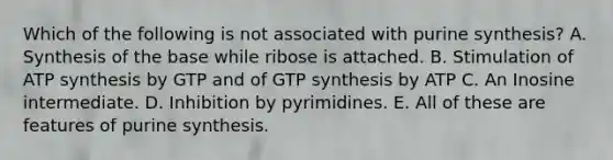 Which of the following is not associated with purine synthesis? A. Synthesis of the base while ribose is attached. B. Stimulation of ATP synthesis by GTP and of GTP synthesis by ATP C. An Inosine intermediate. D. Inhibition by pyrimidines. E. All of these are features of purine synthesis.